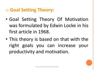 o Goal Setting Theory:
• Goal Setting Theory Of Motivation
was formulated by Edwin Locke in his
first article in 1968.
• This theory is based on that with the
right goals you can increase your
productivity and motivation.
5Prepared by: SYED ALI GOHAR SHAH
 