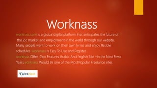 Worknass
worknass.com is a global digital platform that anticipates the future of
the job market and employment in the world through our website,
Many people want to work on their own terms and enjoy flexible
schedules. worknass Is Easy To Use and Register .
worknass Offer Two Features Arabic And English Site –In the Next Fews
Years worknass Would Be one of the Most Popular Freelance Sites
 