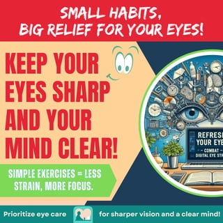 KEEP YOUR
EYES SHARP
AND YOUR
MIND CLEAR!
for sharper vision and a clear mind!
SMALL HABITS,
BIG RELIEF FOR YOUR EYES!
Simple exercises = less
strain, more focus.
Simple exercises = less
strain, more focus.
Prioritize eye care
 