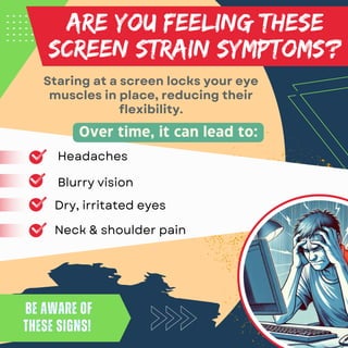 ARE YOU FEELING THESE
SCREEN STRAIN SYMPTOMS?
Staring at a screen locks your eye
muscles in place, reducing their
flexibility.
Be aware of
these signs!
Be aware of
these signs!
Over time, it can lead to:
Headaches
Dry, irritated eyes
Neck & shoulder pain
Blurry vision
 