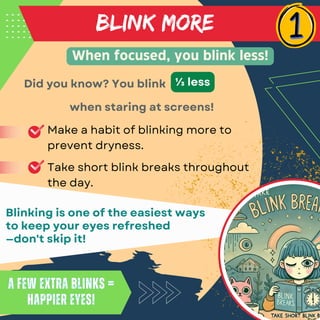 BLINK MORE
Make a habit of blinking more to
prevent dryness.
Take short blink breaks throughout
the day.
Did you know? You blink
When focused, you blink less!
A few extra blinks =
happier eyes!
A few extra blinks =
happier eyes!
Blinking is one of the easiest ways
to keep your eyes refreshed
—don't skip it!
⅓ less
when staring at screens!
 