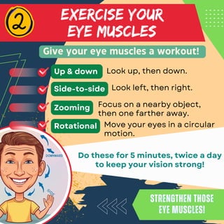 Look up, then down.
EXERCISE YOUR
EYE MUSCLES
Give your eye muscles a workout!
Strengthen those
eye muscles!
Strengthen those
eye muscles!
Do these for 5 minutes, twice a day
to keep your vision strong!
Up & down
Look left, then right.
Side-to-side
Focus on a nearby object,
then one farther away.
Zooming
Move your eyes in a circular
motion.
Rotational
 