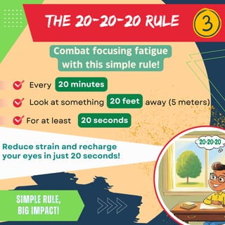 THE 20-20-20 RULE
Reduce strain and recharge
your eyes in just 20 seconds!
Combat focusing fatigue
with this simple rule!
Simple rule,
big impact!
Simple rule,
big impact!
Every 20 minutes
Look at something 20 feet
For at least 20 seconds
away (5 meters)
 
