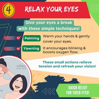 RELAX YOUR EYES
Give your eyes a break
with these simple techniques!
Quick relief
for tired eyes!
Quick relief
for tired eyes!
These small actions relieve
tension and refresh your vision!
Warm your hands & gently
cover your eyes.
Palming
It encourages blinking &
boosts oxygen flow.
Yawning
 