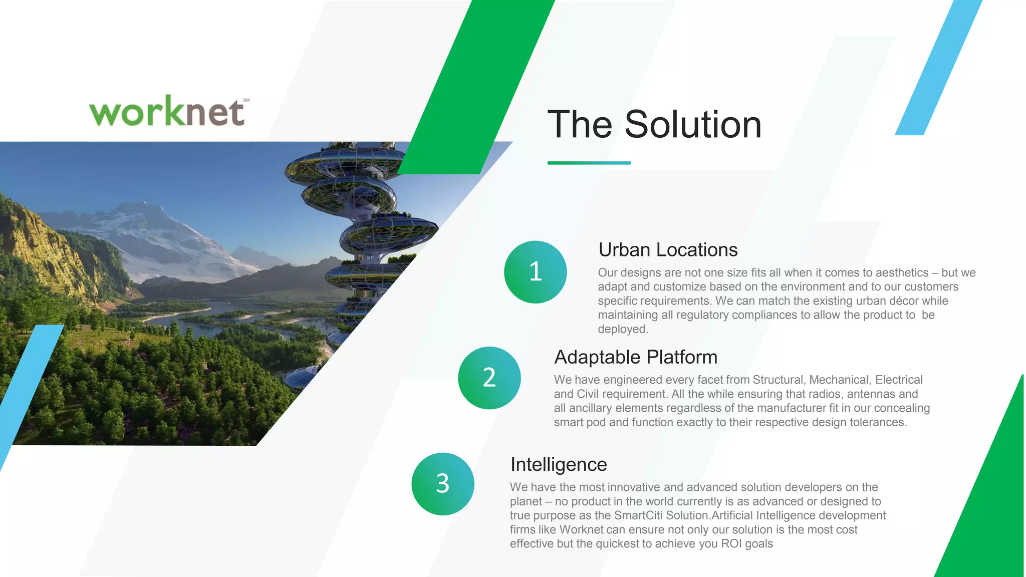 The Solution
Urban Locations
Our designs are not one size fits all when it comes to aesthetics – but we
adapt and customize based on the environment and to our customers
specific requirements. We can match the existing urban décor while
maintaining all regulatory compliances to allow the product to be
deployed.
1
2
Adaptable Platform
We have engineered every facet from Structural, Mechanical, Electrical
and Civil requirement. All the while ensuring that radios, antennas and
all ancillary elements regardless of the manufacturer fit in our concealing
smart pod and function exactly to their respective design tolerances.
3
Intelligence
We have the most innovative and advanced solution developers on the
planet – no product in the world currently is as advanced or designed to
true purpose as the SmartCiti Solution.Artificial Intelligence development
firms like Worknet can ensure not only our solution is the most cost
effective but the quickest to achieve you ROI goals
 