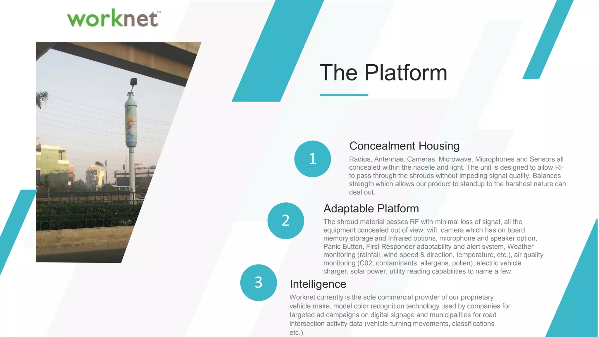 The Platform
Concealment Housing
Radios, Antennas, Cameras, Microwave, Microphones and Sensors all
concealed within the nacelle and light. The unit is designed to allow RF
to pass through the shrouds without impeding signal quality. Balances
strength which allows our product to standup to the harshest nature can
deal out.
1
2
Adaptable Platform
The shroud material passes RF with minimal loss of signal, all the
equipment concealed out of view, wifi, camera which has on board
memory storage and Infrared options, microphone and speaker option,
Panic Button, First Responder adaptability and alert system, Weather
monitoring (rainfall, wind speed & direction, temperature, etc.), air quality
monitoring (C02, contaminants, allergens, pollen), electric vehicle
charger, solar power, utility reading capabilities to name a few.
3 Intelligence
Worknet currently is the sole commercial provider of our proprietary
vehicle make, model color recognition technology used by companies for
targeted ad campaigns on digital signage and municipalities for road
intersection activity data (vehicle turning movements, classifications
etc.).
 