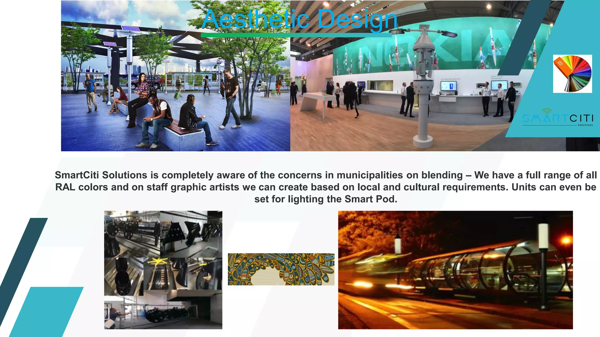 Aesthetic Design
SmartCiti Solutions is completely aware of the concerns in municipalities on blending – We have a full range of all
RAL colors and on staff graphic artists we can create based on local and cultural requirements. Units can even be
set for lighting the Smart Pod.
 