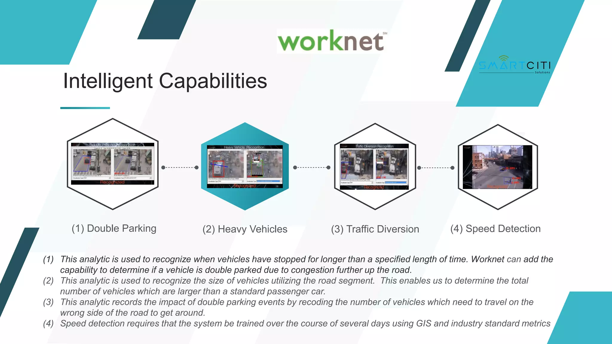 (1) Double Parking (2) Heavy Vehicles (3) Traffic Diversion (4) Speed Detection
Intelligent Capabilities
(1) This analytic is used to recognize when vehicles have stopped for longer than a specified length of time. Worknet can add the
capability to determine if a vehicle is double parked due to congestion further up the road.
(2) This analytic is used to recognize the size of vehicles utilizing the road segment. This enables us to determine the total
number of vehicles which are larger than a standard passenger car.
(3) This analytic records the impact of double parking events by recoding the number of vehicles which need to travel on the
wrong side of the road to get around.
(4) Speed detection requires that the system be trained over the course of several days using GIS and industry standard metrics
 