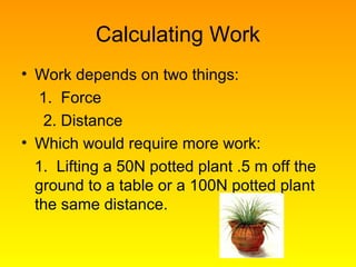 Calculating Work
• Work depends on two things:
1. Force
2. Distance
• Which would require more work:
1. Lifting a 50N potted plant .5 m off the
ground to a table or a 100N potted plant
the same distance.
 