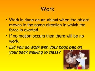 Work
• Work is done on an object when the object
moves in the same direction in which the
force is exerted.
• If no motion occurs then there will be no
work.
• Did you do work with your book bag on
your back walking to class?
 