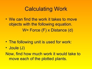 Calculating Work
• We can find the work it takes to move
objects with the following equation.
W= Force (F) x Distance (d)
• The following unit is used for work:
• Joule (J)
Now, find how much work it would take to
move each of the plotted plants.
 