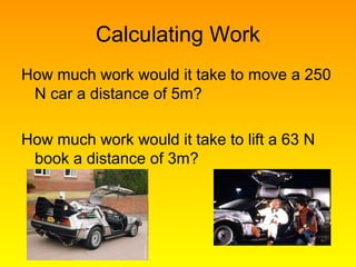 Calculating Work
How much work would it take to move a 250
N car a distance of 5m?
How much work would it take to lift a 63 N
book a distance of 3m?
 