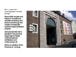 Z33 - centre for contemporary art and design Since 2002, its goal is to reflect on societal and scientific evolutions and phenomena through the creation of elaborate research based exhibition projects Z33 (Zuivelmarkt 33) is situated in the previous beguinage of Haselt, unifying historical architecture and contemporary art Z33 is an initiative of the Province of  Limburg 