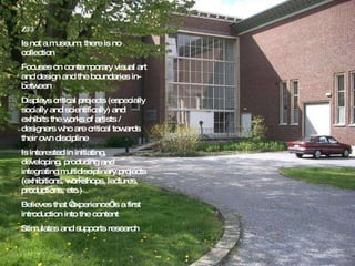 Z33 Is not a museum; there is no collection Focuses on contemporary visual art and design and the boundaries in-between Displays critical projects (especially socially and scientifically) and exhibits the works of artists / designers who are critical towards their own discipline Is interested in initiating, developing, producing and integrating multidisciplinary projects (exhibitions, workshops, lectures, productions, etc.) Believes that ‘experience’ is a first introduction into the content Stimulates and supports research 