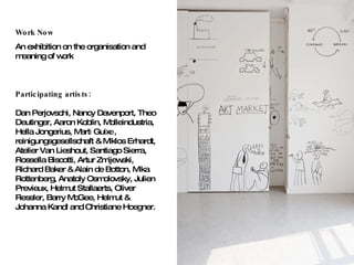 Work Now An exhibition on the organisation and meaning of work Participating artists:   Dan Perjovschi, Nancy Davenport, Theo Deutinger, Aaron Koblin, Molleindustria, Hella Jongerius, Mart i  Guix e , reinigungsgesellschaft & Mikl os E rhardt, Atelier Van Lieshout, Santiago Sierra, Rossella Biscotti, Artur Zmijewski, Richard Baker & Alain de Botton, Mika Rottenberg, Anatoly Osmolovsky, Julien Pre vi eux, Helmut Stallaerts, Oliver Ressler, Barry McGee, Helmut & Johanna Kandl and Christiane Hoegner. 