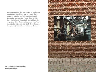 Our assumptions that our choice of profession determines our identity are so strong that when we meet people we are not primarily interested in where they come from or who their parents are, but mainly in what they do, originating from the thought that the road to a meaningful existence inevitably flows through the gates of paid labour. – Alain de Botton HELMUT AND JOHANNA KANDL Your way to the top 