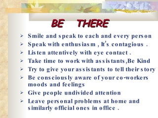 BE  THERE Smile and speak to each and every person  Speak with enthusiasm , It’s contagious .  Listen attentively with eye contact .  Take time to work with assistants,Be Kind Try to give your assistants to tell their story  Be consciously aware of your co-workers moods and feelings  Give people undivided attention  Leave personal problems at home and similarly official ones in office .  
