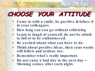 CHOOSE  YOUR  ATTITUDE Come in with a smile, be positive & infuse it in your colleagues. How long can you go without criticizing Learn to laugh at yourself, do not be afraid to fail or to be embarrassed. Be excited about what you have to do. Think about positive ideas, then your words will follow and actions too.  Remember what’s really important. Do not carry a bad day to the next day – Morning comes after each night.  