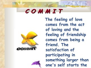 C O M M I T The feeling of love comes from the act of loving and the feeling of friendship comes from being a friend. The satisfaction of participating in something larger than one's self starts the but rewarding act of being committed.   
