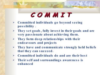 C O M M I T Committed individuals go beyond seeing possibility .  They set goals, fully invest in their goals and are very passionate about achieving them. They form deep relationships with their endeavours and projects  They have and communicate strongly held beliefs that they can succeed. Committed individuals do and are their best Their self and surroundings awareness is enhanced 