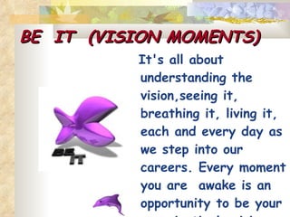 BE  IT  (VISION MOMENTS) It's all about understanding the  vision,seeing it, breathing it, living it, each and every day as we step into our careers. Every moment you are  awake is an opportunity to be your organization's vision . 