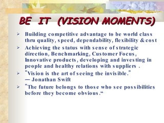 BE  IT  (VISION MOMENTS) Building competitive advantage to be world class thru quality, speed, dependability, flexibility & cost Achieving the status with sense of strategic direction, Benchmarking, Customer Focus, Innovative products, developing and investing in people and healthy relations with suppliers .  "Vision is the art of seeing the invisible." — Jonathan Swift "The future belongs to those who see possibilities before they become obvious.“ 