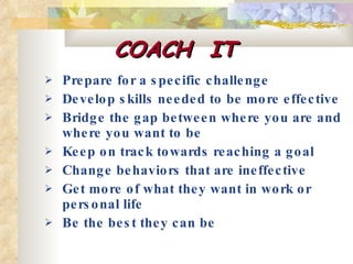 COACH  IT Prepare for a specific challenge  Develop skills needed to be more effective  Bridge the gap between where you are and where you want to be  Keep on track towards reaching a goal  Change behaviors that are ineffective  Get more of what they want in work or personal life  Be the best they can be   