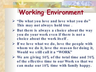 Working Environment   “ Do what you love and love what you do” This may not always hold true . But there is always a choice about the way you do your work even if there is not a choice about the work itself .  If we love what we do, love the people with whom we do it, love the reason for doing it, Would we still call it a “WORK” We are giving 50% of the total time and 70% of the effective time to our Work so that we can make our 10% time with family happy.   