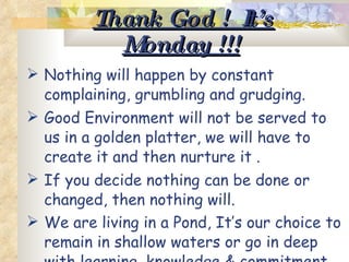 Thank God !  It’s Monday !!!   Nothing will happen by constant complaining, grumbling and grudging.  Good Environment will not be served to us in a golden platter, we will have to create it and then nurture it .  If you decide nothing can be done or changed, then nothing will. We are living in a Pond, It’s our choice to remain in shallow waters or go in deep with learning, knowledge & commitment to face the excitement & the challenges.   
