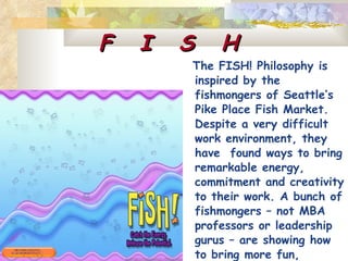 F  I  S  H The FISH! Philosophy is inspired by the  fishmongers of Seattle’s Pike Place Fish Market. Despite a very difficult work environment, they have  found ways to bring remarkable energy, commitment and creativity to their work. A bunch of fishmongers – not MBA  professors or leadership gurus – are showing how to bring more fun, passion, focus, and commitment to work.  