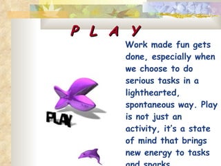P  L  A  Y   Work made fun gets done, especially when we choose to do  serious tasks in a lighthearted, spontaneous way. Play is not just an  activity, it’s a state of mind that brings new energy to tasks and sparks  creative solutions. 