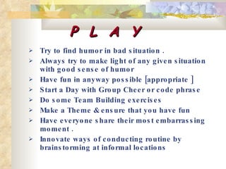 P  L  A  Y Try to find humor in bad situation .  Always try to make light of any given situation with good sense of humor  Have fun in anyway possible [appropriate ]  Start a Day with Group Cheer or code phrase Do some Team Building exercises  Make a Theme & ensure that you have fun  Have everyone share their most embarrassing moment . Innovate ways of conducting routine by brainstorming at informal locations   