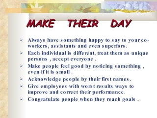 MAKE  THEIR  DAY Always have something happy to say to your co-workers, assistants and even superiors. Each individual is different, treat them as unique persons , accept everyone .  Make people feel good by noticing something , even if it is small .  Acknowledge people by their first names.  Give employees with worst results ways to improve and correct their performance.  Congratulate people when they reach goals . 