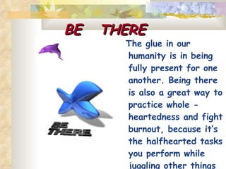 BE  THERE   The glue in our humanity is in being fully present for one another. Being there is also a great way to practice whole - heartedness and fight burnout, because it’s the halfhearted tasks you perform while juggling other things that wear you out. 