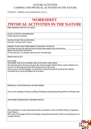 NATURE ACTIVITIES
CAMPING AND PHYSICAL ACTIVITIES IN THE NATURE
STUDENT: ANDRÉS LARA ROMERO DE ÁVILA
WORKSHEET
PHYSICAL ACTIVITIES IN THE NATURE
ORGANIZING ENTITY: La CAIXA
PLACE, COUNTY AND REGION:
South America and spain
DATES TO DO THE ACTIVITIES:
From 26th
of june to 26th
of july
WHERE TO DO THE ENROLMENT AND HOW TO DO IT:
In la caixa of your city and you have to write some papers to be on the draw.
PRICE TO DO THE ACTIVITY:
It´s free because is a cultural activity and is a shcolarship
HOW LONG IS IT?
One month
DESCRIBE THE PLACE WHERE THE ACTIVITIES ARE DONE:
Are amazing places because you go to the amazon jungle, Machu Pichu, Aztec territories etc…
You live an amazing experience that improve you to be a man.
Also you go to Yucatan jungles. In spain they´ll go to the tomb of Ferdinan the catholic,
Garciliaso de la Vega and Miguel de Cervantes
PHYSICAL ACTIVITIES WE CAN DO THERE:
You can do camping, running, walking, climbing,swimming,kayaking and lots of things more.
ANOTHER INTERESTING INFORMATIONS:
This expedition is made with people of lots of countries in the world like Mexico, Argentina,
brazil, Spain…
This route will change the life of all people who go the bad point is that I can´t go because i´m
younger than 18.
 