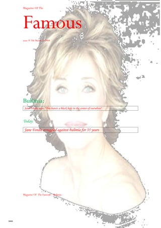 Magazine Of The




Famous
issue # 206 March 16 2009




Bulimia:
 Jane Fonda says: quot;This leaves a black hole in the center of ourselvesquot;



Today:

 Jane Fonda struggled against bulimia for 35 years




Magazine Of The Famous – Bulimia -
 