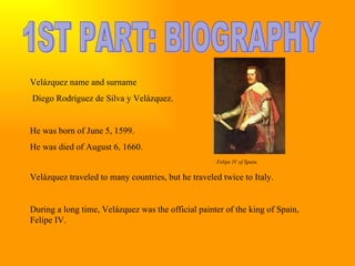 1ST PART: BIOGRAPHY Velázquez name and surname Diego Rodríguez de Silva y Velázquez. He was born of June 5, 1599. He was died of August 6, 1660. Felipe IV of Spain. Velázquez traveled to many countries, but he traveled twice to Italy. During a long time, Velázquez was the official painter of the king of Spain, Felipe IV.