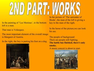 2ND PART: WORKS In the painting of ‘Las Meninas’, in the bottom left is a man. That man is Velázquez. The most important element of the overall image is Margaret of Austria. In the right, the boy is putting his foot on a dog. In the picture of ‘The surrender of Breda’, the man of the left is giving a key to the man of the rigth. In the horse of the picture,we can look his ass. The people of background: There are people still fighting. The battle has finished, there's only smoke. A music concert is about to start.