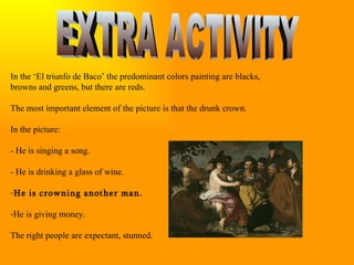EXTRA ACTIVITY In the ‘El triunfo de Baco’ the predominant colors painting are blacks, browns and greens, but there are reds. The most important element of the picture is that the drunk crown. In the picture: - He is singing a song. - He is drinking a glass of wine. He is crowning another man. He is giving money. The right people are expectant, stunned.