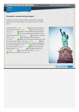 Help
Complete the text about the Statue of Liberty with the present or past simple
passive forms of the verbs in brackets. Use contracted forms where possible
(wasn't).
CAMBRIDGE ENGLISH EMPOWER B1 Online Workbook
Unit 8A
Grammar
The passive: present and past simple 1
The Statue of Liberty 's known (know) around the world as a
symbol of America, but it wasn't made (not make) in America. It
was designed (design) in France by Frédéric Auguste Bartholdi. It
was given (give) to the United States by the people of France.
The statue's head and arm were finished (finish) first. In fact, these
parts were made (make) before the rest of the statue
was designed (design). At first, there wasn't enough money to finish
the rest of the statue. Finally, enough money was found (find).
Over 120,000 people helped to pay for the statue - most of them gave less than
$1. The rest of the statue was created (create) in small pieces in
France and the pieces were taken (take) to America by ship.
Finally, the statue was put (put) together in New York. It
was finished (finish) in 1886. These days, it is visited
(visit) by over 3.2 million tourists every year.
Start againCheck Show answers
 