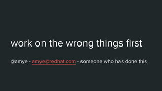 work on the wrong things first
@amye - amye@redhat.com - someone who has done this
 