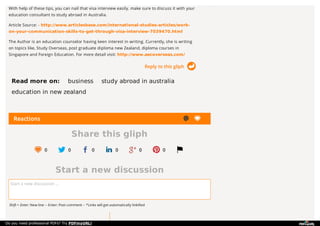 Reactions
Share this gliph
0 0 0 0 0 0
Start a new discussion
Start a new discussion ...
Shift + Enter: New line -- Enter: Post comment -- *Links will get automatically linkified
Reply to this gliph
With help of these tips, you can nail that visa interview easily. make sure to discuss it with your
education consultant to study abroad in Australia.
Article Source: - http://www.articlesbase.com/international-studies-articles/work-
on-your-communication-skills-to-get-through-visa-interview-7039470.html
The Author is an education counselor having keen interest in writing. Currently, she is writing
on topics like, Study Overseas, post graduate diploma new Zealand, diploma courses in
Singapore and Foreign Education. For more detail visit: http://www.aecoverseas.com/
Read more on: business study abroad in australia
education in new zealand
Do you need professional PDFs? Try PDFmyURL!
 