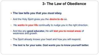 3- The Law of Obedience
 The law tells you that you must obey.
• And the Holy Spirit gives you the desire to do so.
• He works in your life continually to nudge you in the right direction.
• And like any good educator, He will test you to reveal areas of
weakness and growth.
• The Spirit already knows your heart and how you will respond.
• The test is for your sake. God wants you to know yourself better.
 