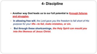 4- Discipline
 Another way God leads us to our full potential is through failures
and struggles.
• In allowing free will, the Lord gave you the freedom to fall short of His
purpose for your life—to fail, make mistakes, or sin.
• But through these shortcomings, the Holy Spirit can mould you
into the likeness of Jesus Christ.
 