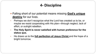 4- Discipline
 Falling short of our potential means missing God’s unique
destiny for our lives.
• Perhaps we don’t recognize what the Lord has created us to be, or
maybe we resist cooperating with His plan—through neglect, lack of
effort, or outright rebellion.
• The Holy Spirit is never satisfied with human preference for the
status quo.
• He draws us to the full perfection of Jesus Christ and the hope of a
bright tomorrow.
 