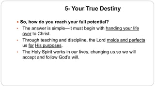5- Your True Destiny
 So, how do you reach your full potential?
• The answer is simple—it must begin with handing your life
over to Christ.
• Through teaching and discipline, the Lord molds and perfects
us for His purposes.
• The Holy Spirit works in our lives, changing us so we will
accept and follow God’s will.
 