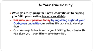 5- Your True Destiny
 When you truly grasp the Lord’s commitment to helping
you fulfill your destiny, hope is inevitable.
• Rekindle your passion today by regaining sight of your
God-given capacities, as well as His promise to develop
them.
• Our heavenly Father is in charge of fulfilling the potential He
has given you—trust Him to do exactly that.
 