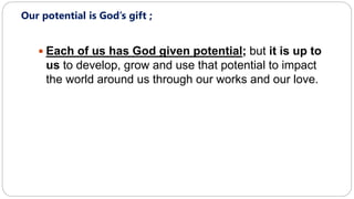 Our potential is God’s gift ;
 Each of us has God given potential; but it is up to
us to develop, grow and use that potential to impact
the world around us through our works and our love.
 