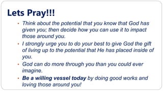 Lets Pray!!!
• Think about the potential that you know that God has
given you; then decide how you can use it to impact
those around you.
• I strongly urge you to do your best to give God the gift
of living up to the potential that He has placed inside of
you.
• God can do more through you than you could ever
imagine.
• Be a willing vessel today by doing good works and
loving those around you!
 