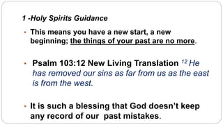 1 -Holy Spirits Guidance
• This means you have a new start, a new
beginning; the things of your past are no more.
• Psalm 103:12 New Living Translation 12 He
has removed our sins as far from us as the east
is from the west.
• It is such a blessing that God doesn’t keep
any record of our past mistakes.
 
